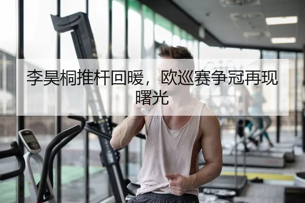 李昊桐推杆回暖，欧巡赛争冠再现曙光